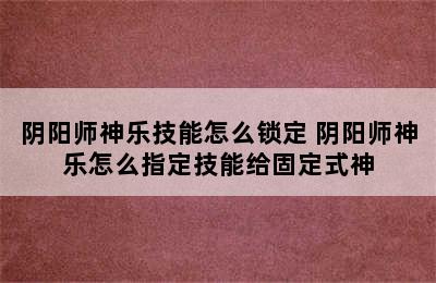 阴阳师神乐技能怎么锁定 阴阳师神乐怎么指定技能给固定式神